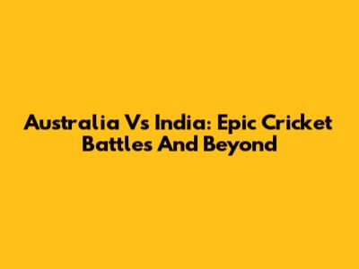 Australia Vs India: Epic Cricket Battles And Beyond
