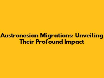 Austronesian Migrations: Unveiling Their Profound Impact