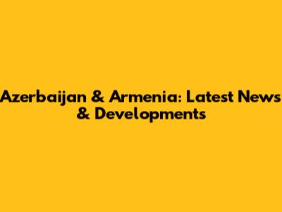 Azerbaijan & Armenia: Latest News & Developments