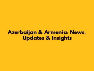 Azerbaijan & Armenia: News, Updates & Insights