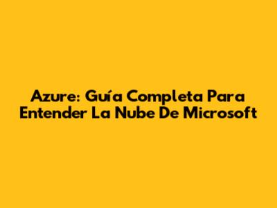 Azure: Guía Completa Para Entender La Nube De Microsoft