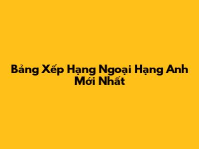 Bảng Xếp Hạng Ngoại Hạng Anh Mới Nhất