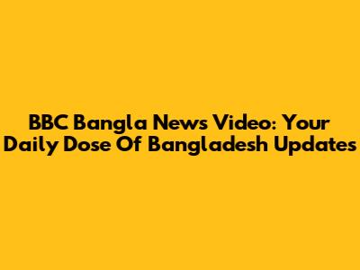 BBC Bangla News Video: Your Daily Dose Of Bangladesh Updates