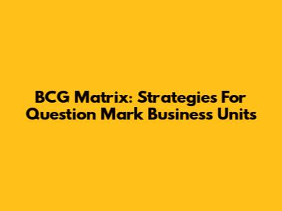 BCG Matrix: Strategies For Question Mark Business Units