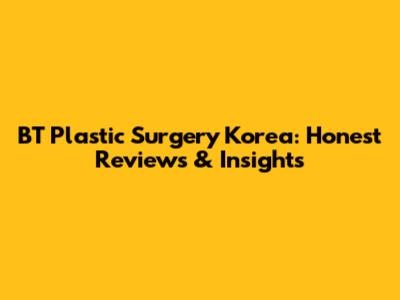 BT Plastic Surgery Korea: Honest Reviews & Insights
