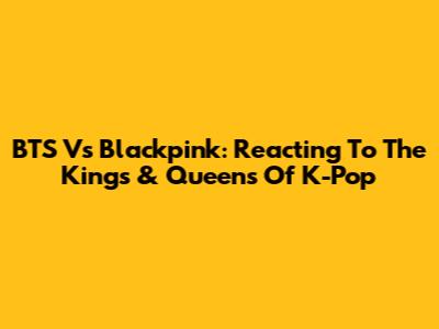 BTS Vs Blackpink: Reacting To The Kings & Queens Of K-Pop