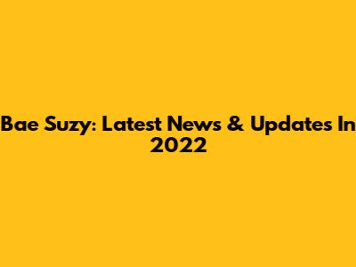 Bae Suzy: Latest News & Updates In 2022