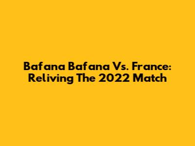 Bafana Bafana Vs. France: Reliving The 2022 Match