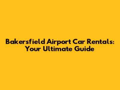 Bakersfield Airport Car Rentals: Your Ultimate Guide