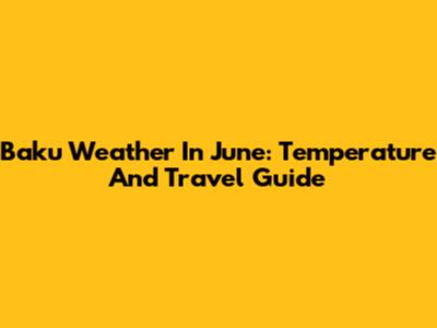 Baku Weather In June: Temperature And Travel Guide