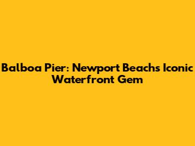 Balboa Pier: Newport Beach's Iconic Waterfront Gem