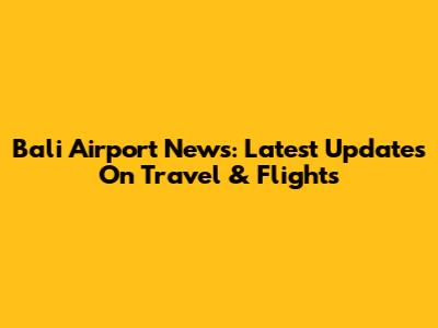 Bali Airport News: Latest Updates On Travel & Flights