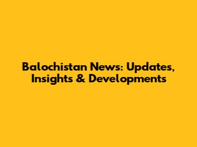 Balochistan News: Updates, Insights & Developments