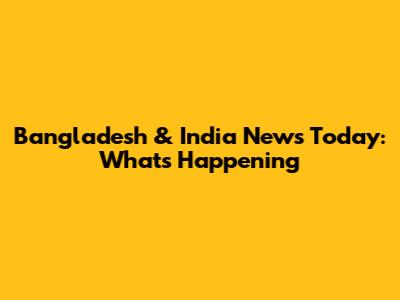 Bangladesh & India News Today: What's Happening