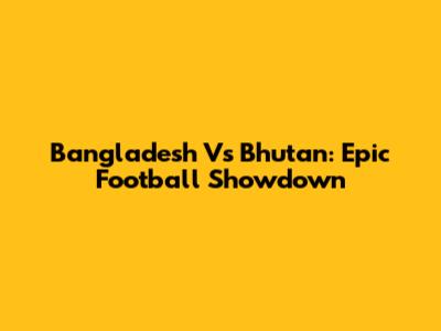 Bangladesh Vs Bhutan: Epic Football Showdown