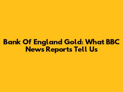 Bank Of England Gold: What BBC News Reports Tell Us