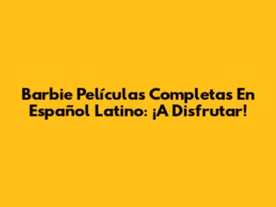 Barbie Películas Completas En Español Latino: ¡A Disfrutar!