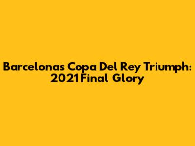Barcelona's Copa Del Rey Triumph: 2021 Final Glory