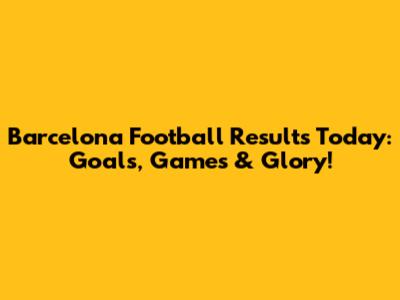 Barcelona Football Results Today: Goals, Games & Glory!