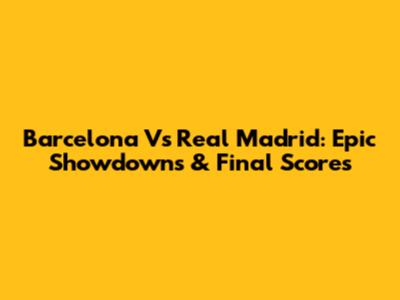 Barcelona Vs Real Madrid: Epic Showdowns & Final Scores