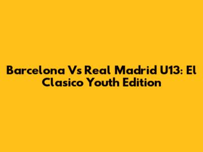 Barcelona Vs Real Madrid U13: El Clasico Youth Edition