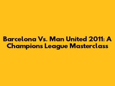 Barcelona Vs. Man United 2011: A Champions League Masterclass