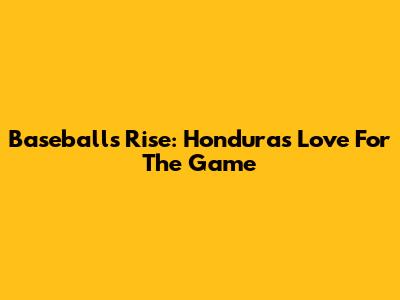 Baseball's Rise: Honduras' Love For The Game