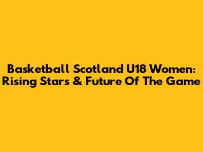 Basketball Scotland U18 Women: Rising Stars & Future Of The Game
