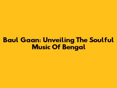 Baul Gaan: Unveiling The Soulful Music Of Bengal