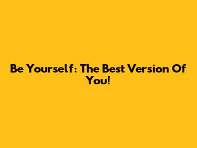 Be Yourself: The Best Version Of You!