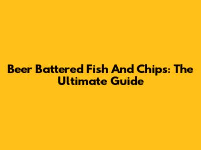 Beer Battered Fish And Chips: The Ultimate Guide