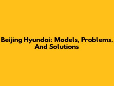 Beijing Hyundai: Models, Problems, And Solutions