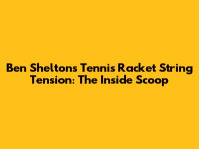Ben Shelton's Tennis Racket String Tension: The Inside Scoop