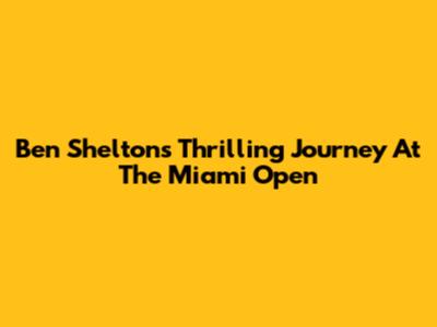 Ben Shelton's Thrilling Journey At The Miami Open