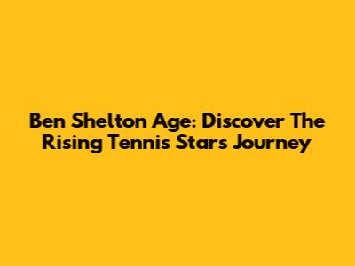 Ben Shelton Age: Discover The Rising Tennis Star's Journey