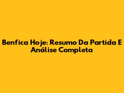 Benfica Hoje: Resumo Da Partida E Análise Completa