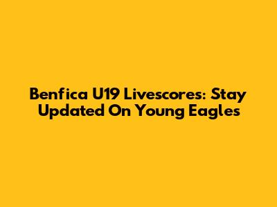 Benfica U19 Livescores: Stay Updated On Young Eagles