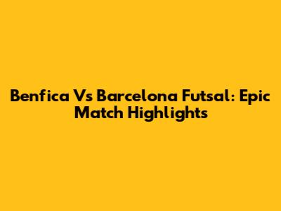 Benfica Vs Barcelona Futsal: Epic Match Highlights