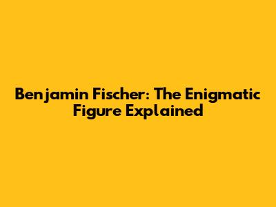 Benjamin Fischer: The Enigmatic Figure Explained