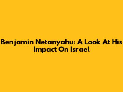 Benjamin Netanyahu: A Look At His Impact On Israel