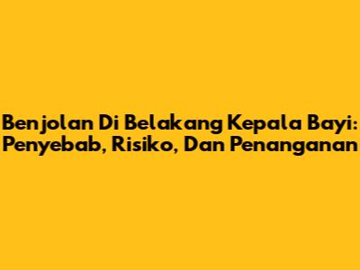Benjolan Di Belakang Kepala Bayi: Penyebab, Risiko, Dan Penanganan