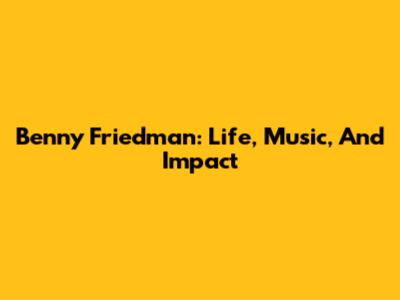 Benny Friedman: Life, Music, And Impact