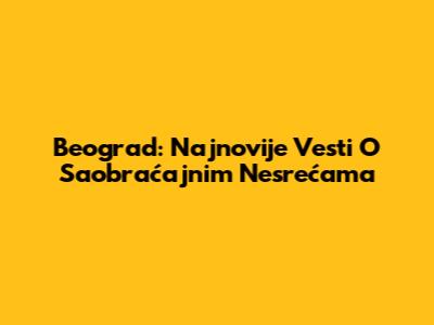 Beograd: Najnovije Vesti O Saobraćajnim Nesrećama