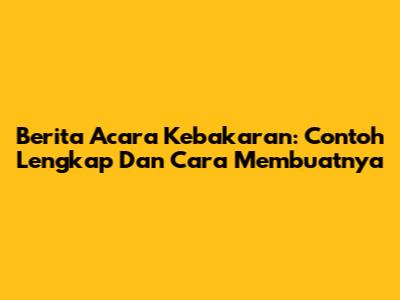 Berita Acara Kebakaran: Contoh Lengkap Dan Cara Membuatnya