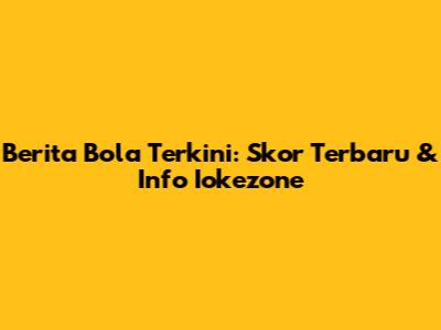 Berita Bola Terkini: Skor Terbaru & Info Iokezone