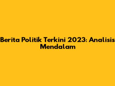 Berita Politik Terkini 2023: Analisis Mendalam