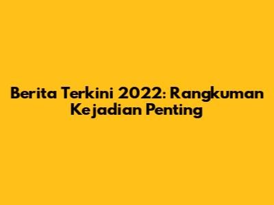 Berita Terkini 2022: Rangkuman Kejadian Penting