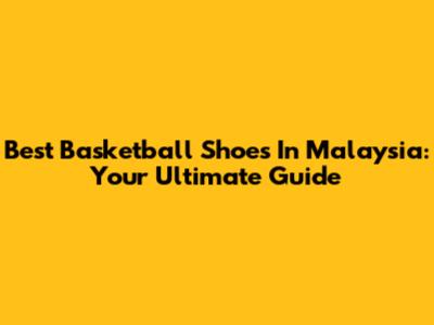 Best Basketball Shoes In Malaysia: Your Ultimate Guide
