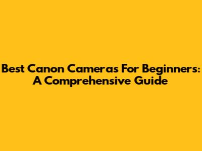 Best Canon Cameras For Beginners: A Comprehensive Guide
