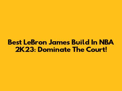 Best LeBron James Build In NBA 2K23: Dominate The Court!